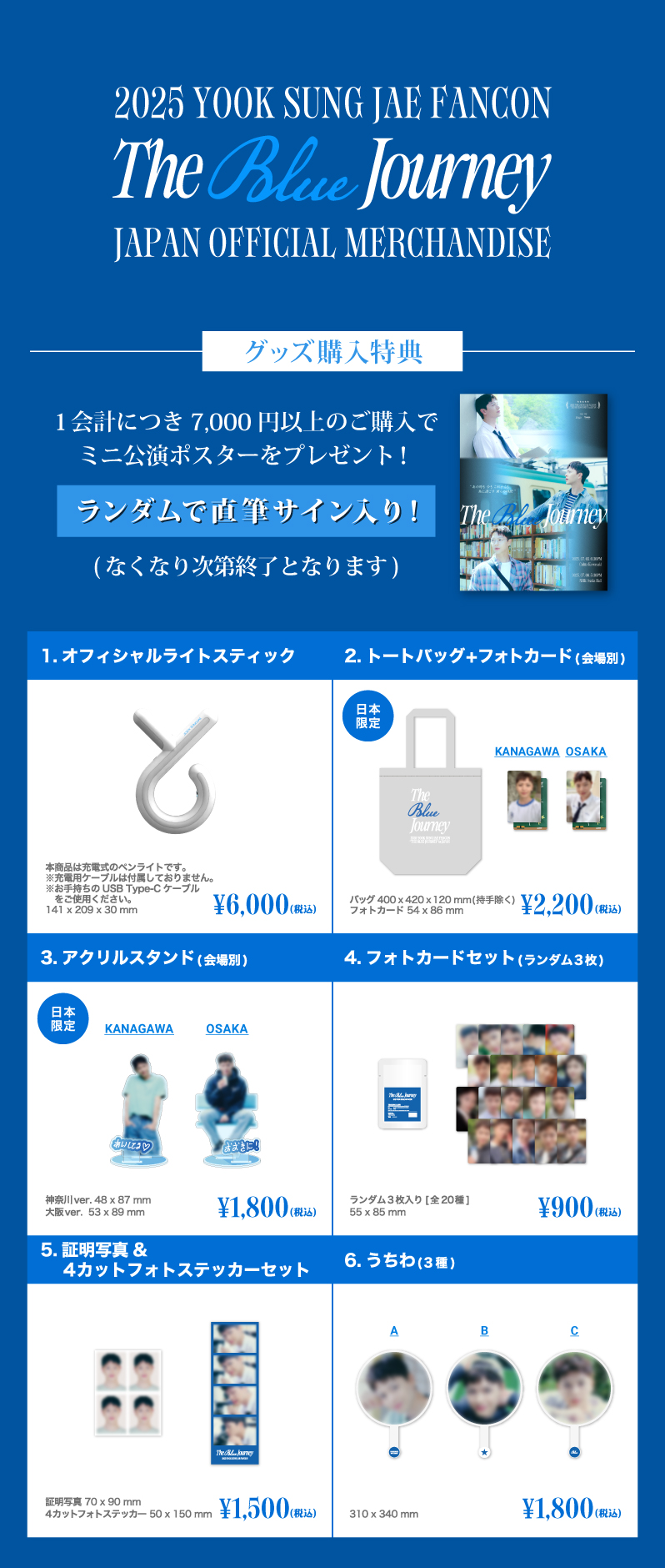 グッズリスト [グッズ購入特典]1会計につき7000円以上のご購入でミニ公演ポスター(A3)をプレゼント！ ランダムで直筆サイン入り！(なくなり次第終了となります)　1.オフィシャルライトスティック 6000円 2.トートバッグ+フォトカード(会場別) 日本限定 2200円 3.アクリルスタンド(会場別) 日本限定 1800円 4.フォトカードセット(ランダム3枚入り 全20種)　900円 5.証明写真＆4カットフォトステッカーセット 1500円 6.うちわ(3種) 1800円