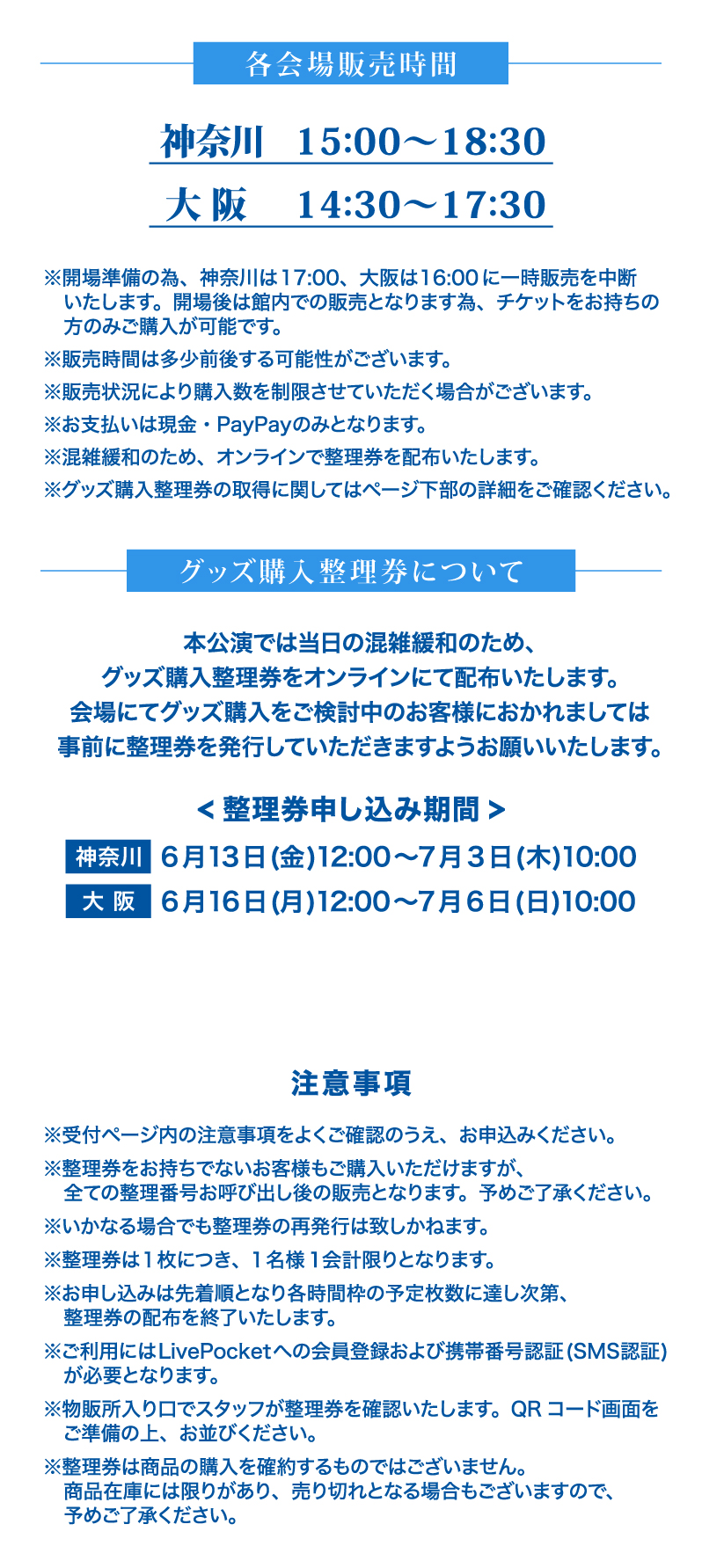 各会場グッズ販売時間 神奈川：15時〜18時半 大阪：14時半〜17時半　※開場準備の為、神奈川は17:00、大阪は16:00に一時販売を中断
      　いたします。開場後は館内での販売となります為、チケットをお持ちの
      　方のみご購入が可能です。
      ※販売時間は多少前後する可能性がございます。
      ※販売状況により購入数を制限させていただく場合がございます。
      ※お支払いは現金・PayPayのみとなります。
      ※混雑緩和のため、オンラインで整理券を配布いたします。
      ※グッズ購入整理券の取得に関してはページ下部の詳細をご確認ください。＜グッズ購入整理券について＞本公演では当日の混雑緩和のため、
      グッズ購入整理券をオンラインにて配布いたします。
      会場にてグッズ購入をご検討中のお客様におかれましては
      事前に整理券を発行していただきますようお願いいたします。整理券申し込み期間 神奈川:6月13日(金)12:00〜7月3日(木)10:00　大阪：6月16日(月)12:00〜7月6日(日)10:00 注意事項　※受付ページ内の注意事項をよくご確認のうえ、お申込みください。※整理券をお持ちでないお客様もご購入いただけますが、
      　全ての整理番号お呼び出し後の販売となります。予めご了承ください。※いかなる場合でも整理券の再発行は致しかねます。※整理券は１枚につき、１名様１会計限りとなります。※お申し込みは先着順となり各時間枠の予定枚数に達し次第、
      　整理券の配布を終了いたします。※ご利用にはLivePocketへの会員登録および、+IDとの
      　連携、携帯番号認証(SMS認証)が必要となります。※物販所入り口でスタッフが整理券を確認いたします。QRコード画面を
      　ご準備の上、お並びください。※整理券は商品の購入を確約するものではございません。
      　商品在庫には限りがあり、売り切れとなる場合もございますので、
      　予めご了承ください。