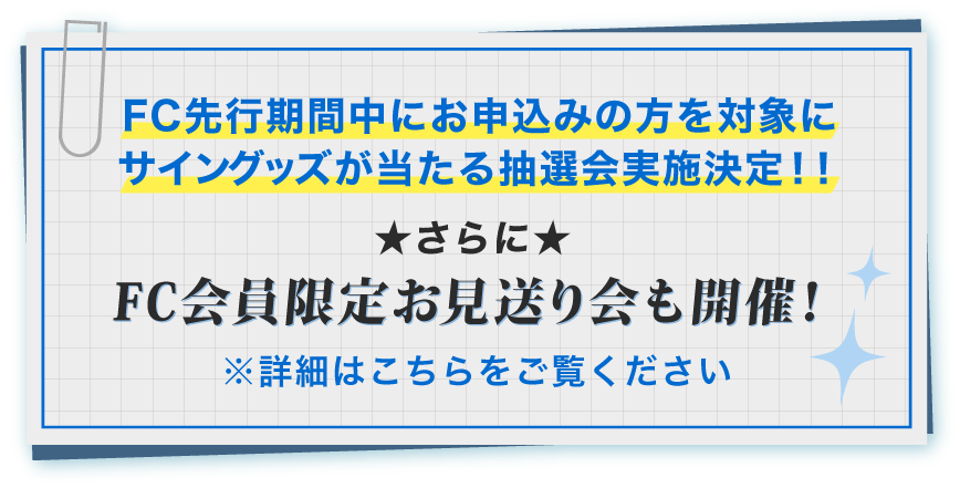 FC先行期間中にお申込みの方を対象にサイングッズが当たる抽選会実施決定！！★さらに★FC会員限定お見送り会も開催！ 詳しくはこちらをご覧ください